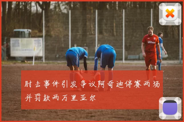 肘击事件引发争议阿奇迪停赛两场并罚款两万里亚尔