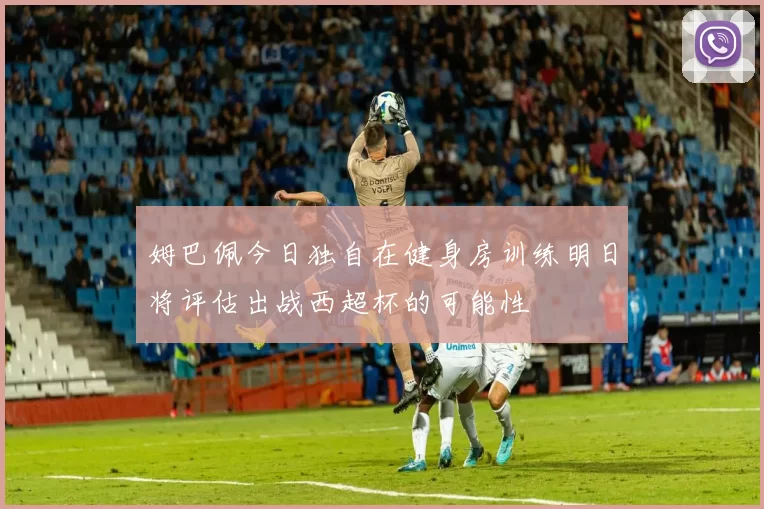 姆巴佩今日独自在健身房训练明日将评估出战西超杯的可能性