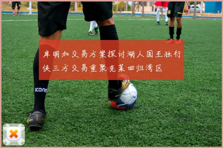 库明加交易方案探讨湖人国王独行侠三方交易重聚克莱回归湾区