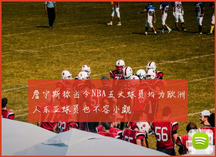 詹宁斯称当今NBA五大球员均为欧洲人东亚球员也不容小觑