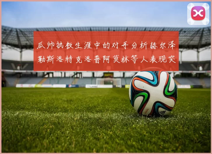 瓜帅执教生涯中的对手分析赫尔泽勒斯洛特克洛普阿莫林等人表现突出