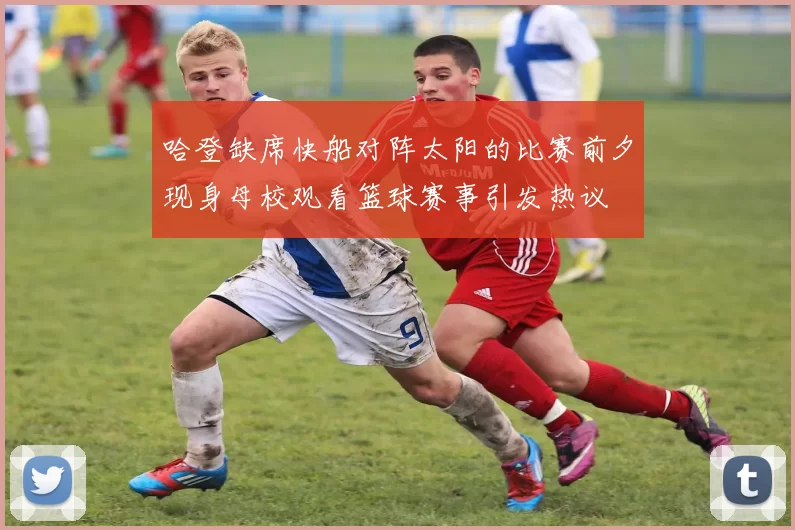 哈登缺席快船对阵太阳的比赛前夕现身母校观看篮球赛事引发热议